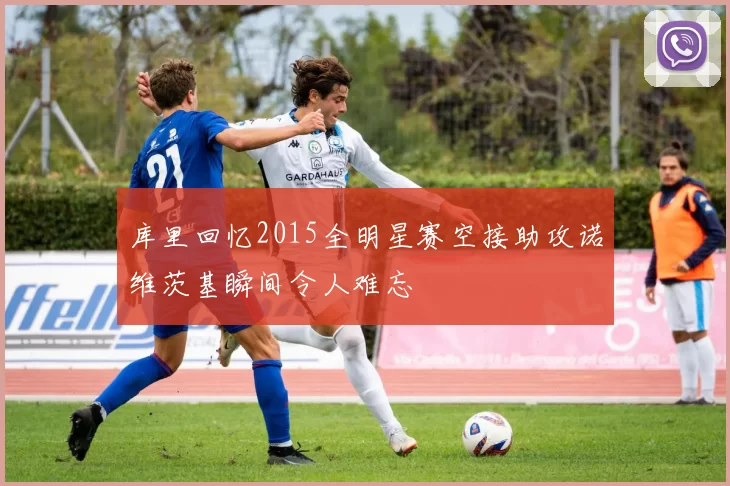 库里回忆2015全明星赛空接助攻诺维茨基瞬间令人难忘