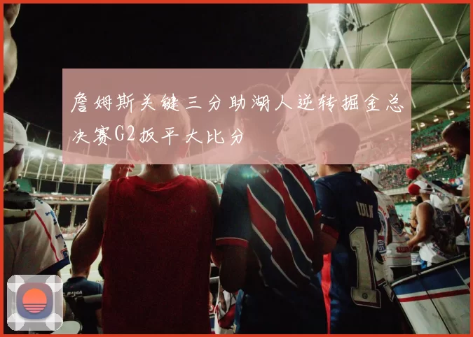 詹姆斯关键三分助湖人逆转掘金总决赛G2扳平大比分