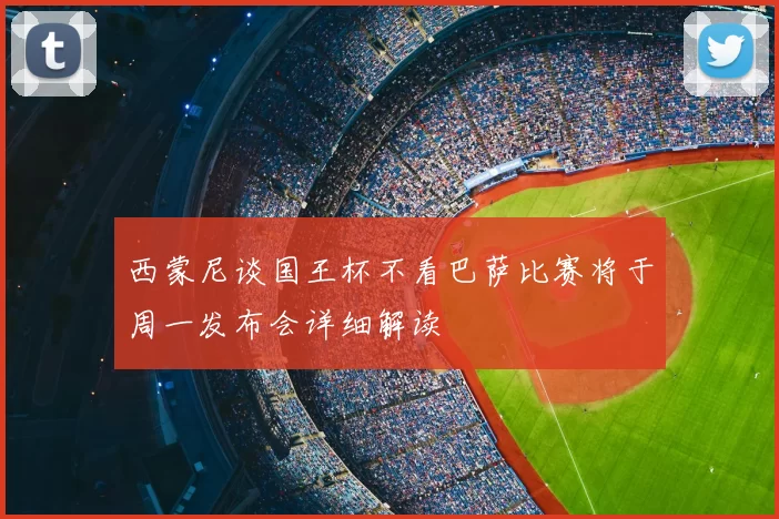 西蒙尼谈国王杯不看巴萨比赛将于周一发布会详细解读
