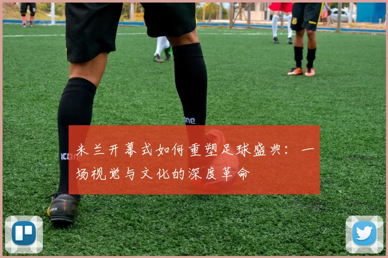米兰开幕式如何重塑足球盛典：一场视觉与文化的深度革命