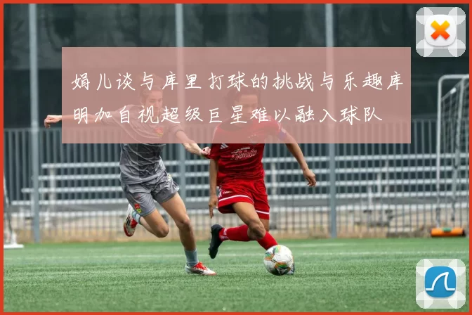 娟儿谈与库里打球的挑战与乐趣库明加自视超级巨星难以融入球队