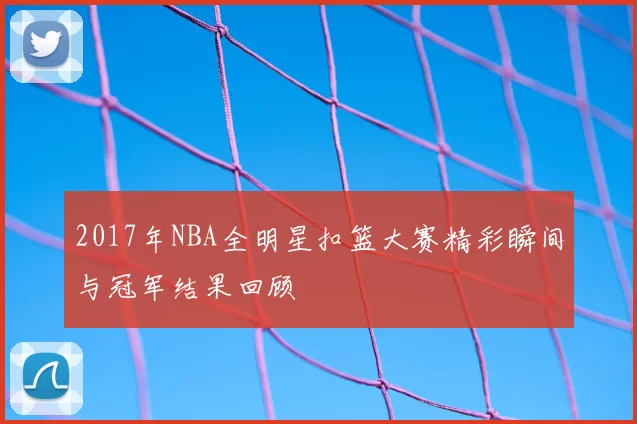 2017年NBA全明星扣篮大赛精彩瞬间与冠军结果回顾