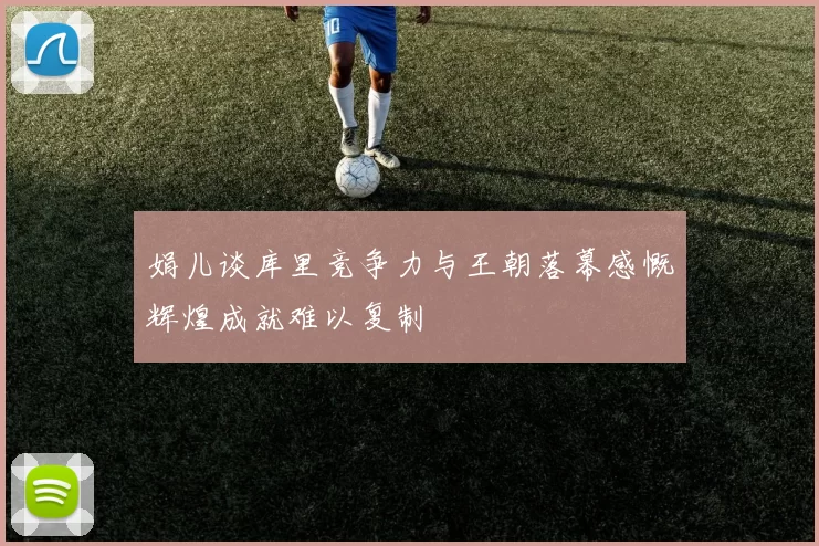 娟儿谈库里竞争力与王朝落幕感慨辉煌成就难以复制