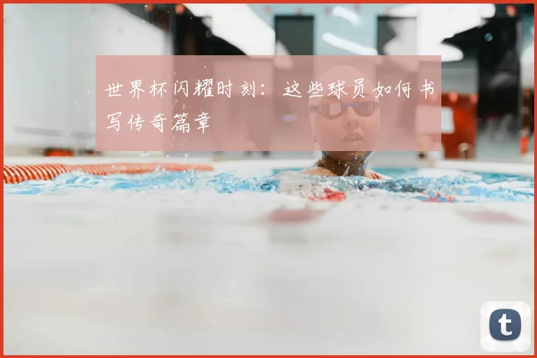 世界杯闪耀时刻：这些球员如何书写传奇篇章
