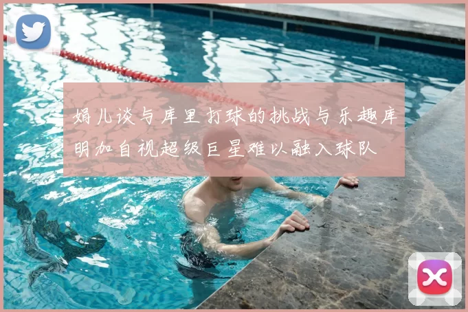 娟儿谈与库里打球的挑战与乐趣库明加自视超级巨星难以融入球队