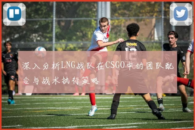 深入分析LNG战队在CSGO中的团队配合与战术执行策略