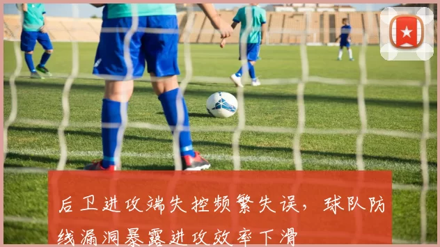 后卫进攻端失控频繁失误，球队防线漏洞暴露进攻效率下滑