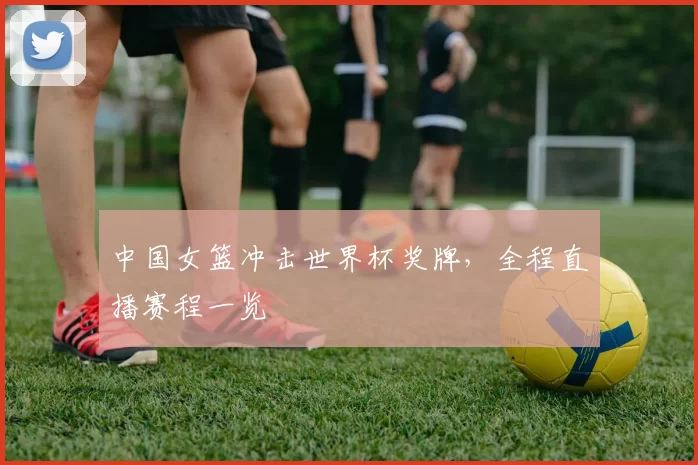 中国女篮冲击世界杯奖牌，全程直播赛程一览