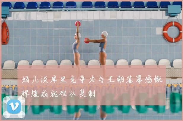 娟儿谈库里竞争力与王朝落幕感慨辉煌成就难以复制