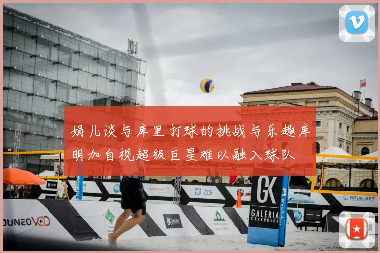 娟儿谈与库里打球的挑战与乐趣库明加自视超级巨星难以融入球队