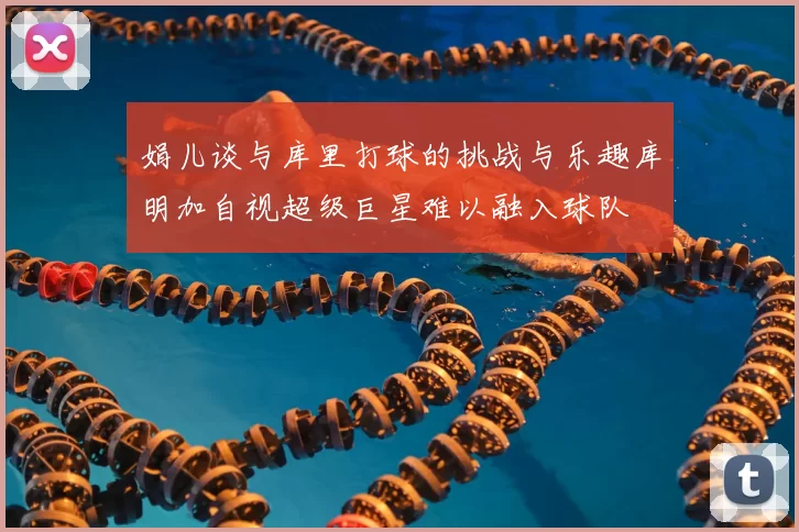 娟儿谈与库里打球的挑战与乐趣库明加自视超级巨星难以融入球队