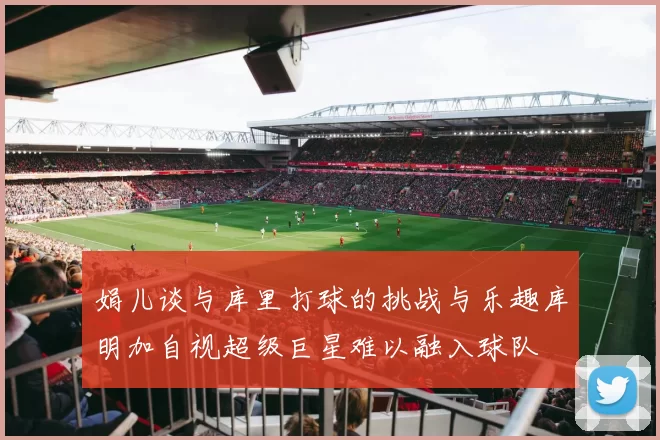 娟儿谈与库里打球的挑战与乐趣库明加自视超级巨星难以融入球队