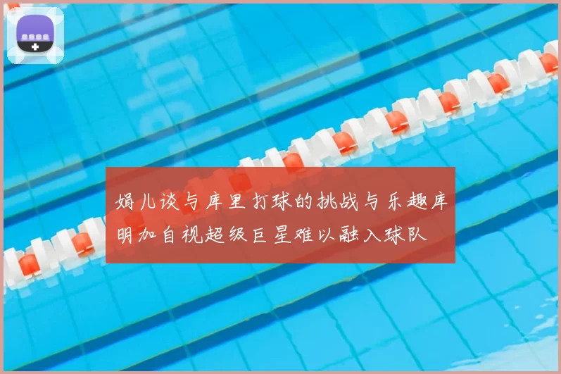 娟儿谈与库里打球的挑战与乐趣库明加自视超级巨星难以融入球队
