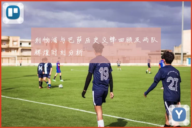 利物浦与巴萨历史交锋回顾及两队辉煌时刻分析