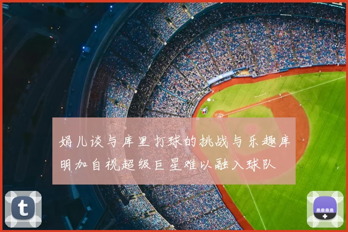 娟儿谈与库里打球的挑战与乐趣库明加自视超级巨星难以融入球队