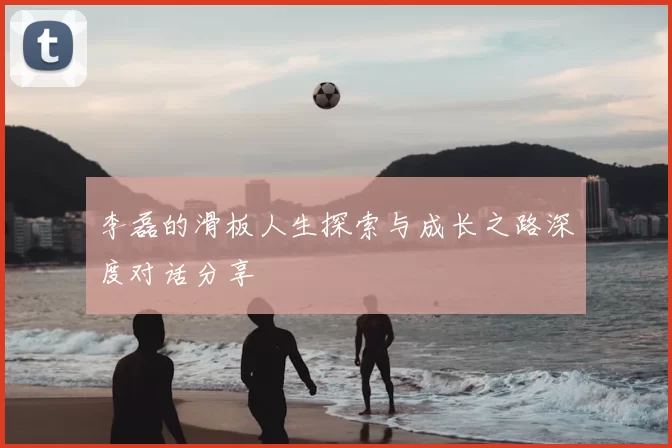 李磊的滑板人生探索与成长之路深度对话分享