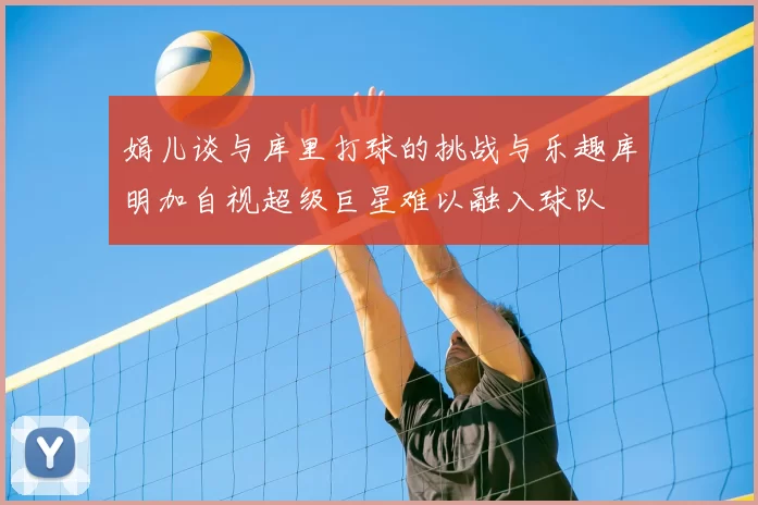 娟儿谈与库里打球的挑战与乐趣库明加自视超级巨星难以融入球队