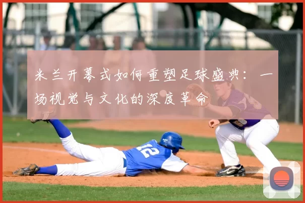 米兰开幕式如何重塑足球盛典：一场视觉与文化的深度革命