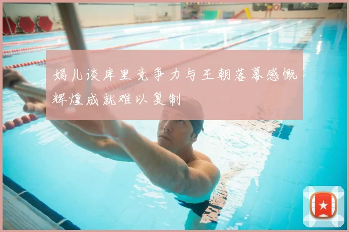 娟儿谈库里竞争力与王朝落幕感慨辉煌成就难以复制