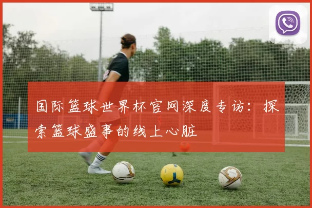 国际篮球世界杯官网深度专访：探索篮球盛事的线上心脏