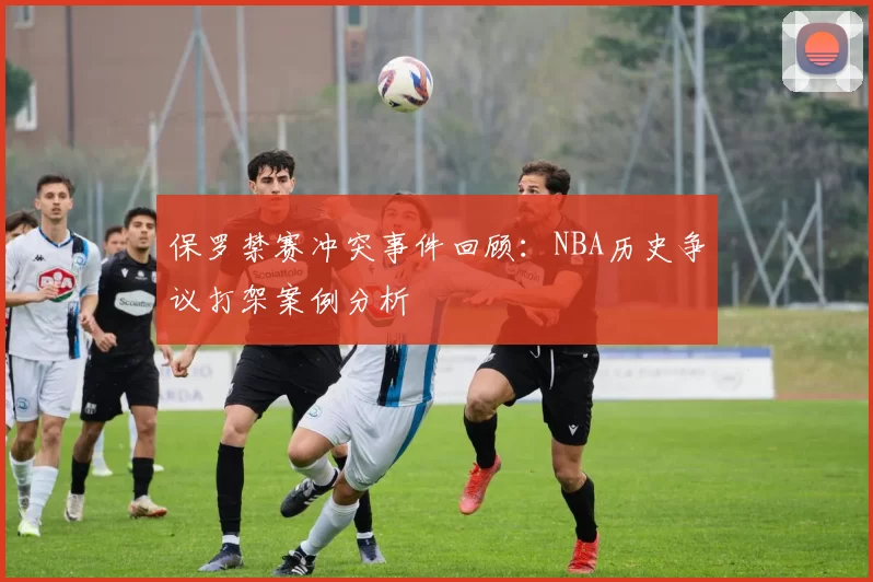 保罗禁赛冲突事件回顾：NBA历史争议打架案例分析