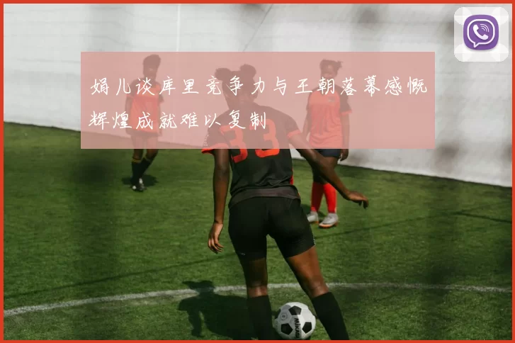 娟儿谈库里竞争力与王朝落幕感慨辉煌成就难以复制