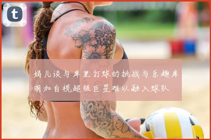 娟儿谈与库里打球的挑战与乐趣库明加自视超级巨星难以融入球队