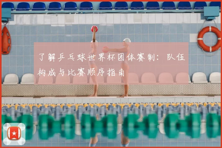 了解乒乓球世界杯团体赛制：队伍构成与比赛顺序指南