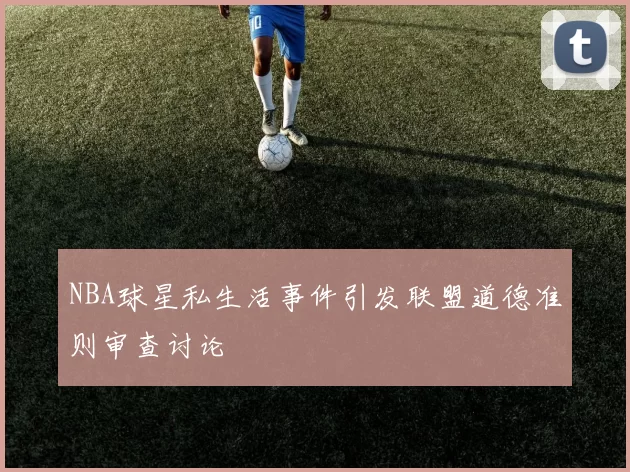 NBA球星私生活事件引发联盟道德准则审查讨论