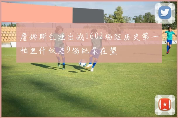 詹姆斯生涯出战1602场距历史第一帕里什仅差9场纪录在望