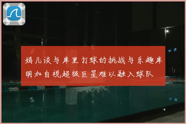 娟儿谈与库里打球的挑战与乐趣库明加自视超级巨星难以融入球队