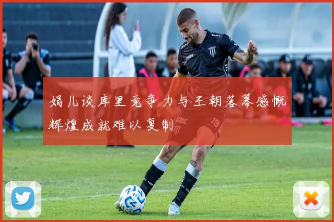 娟儿谈库里竞争力与王朝落幕感慨辉煌成就难以复制