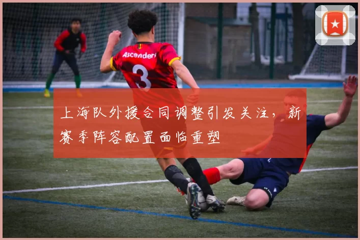 上海队外援合同调整引发关注，新赛季阵容配置面临重塑