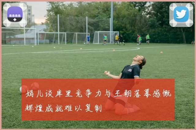 娟儿谈库里竞争力与王朝落幕感慨辉煌成就难以复制