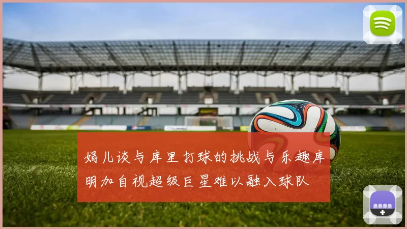 娟儿谈与库里打球的挑战与乐趣库明加自视超级巨星难以融入球队
