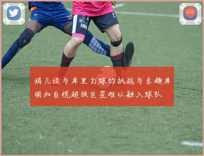 娟儿谈与库里打球的挑战与乐趣库明加自视超级巨星难以融入球队