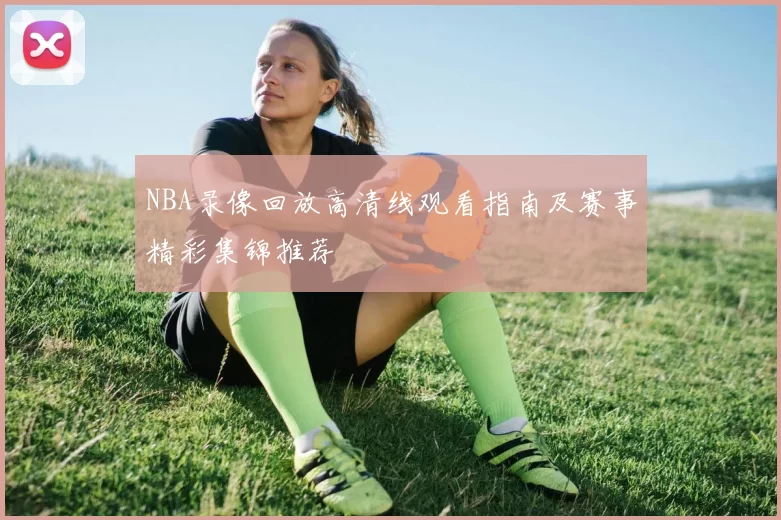 NBA录像回放高清线观看指南及赛事精彩集锦推荐