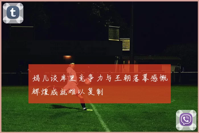 娟儿谈库里竞争力与王朝落幕感慨辉煌成就难以复制