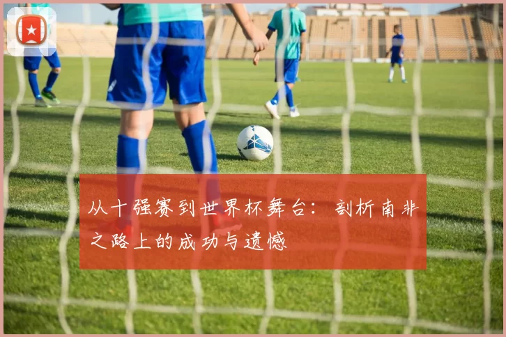 从十强赛到世界杯舞台：剖析南非之路上的成功与遗憾