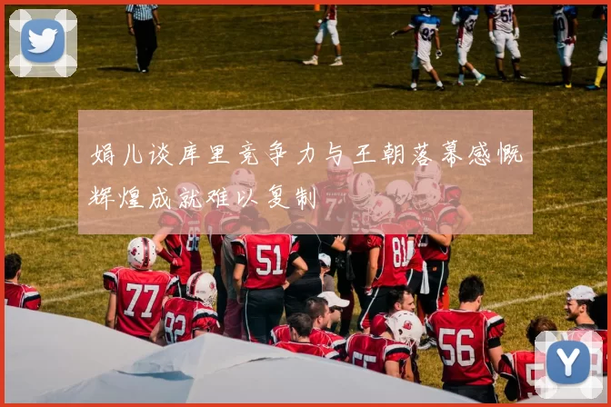 娟儿谈库里竞争力与王朝落幕感慨辉煌成就难以复制