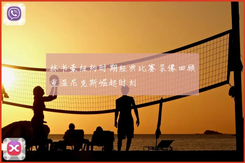 林书豪纽约时期经典比赛录像回顾重温尼克斯崛起时刻