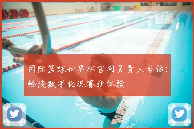 国际篮球世界杯官网负责人专访：畅谈数字化观赛新体验