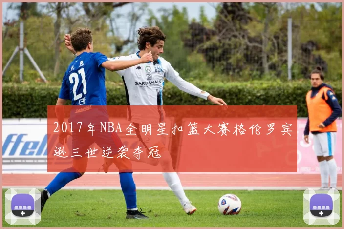2017年NBA全明星扣篮大赛格伦罗宾逊三世逆袭夺冠