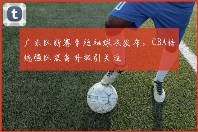 广东队新赛季短袖球衣发布，CBA传统强队装备升级引关注