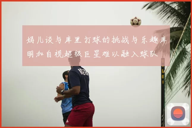 娟儿谈与库里打球的挑战与乐趣库明加自视超级巨星难以融入球队