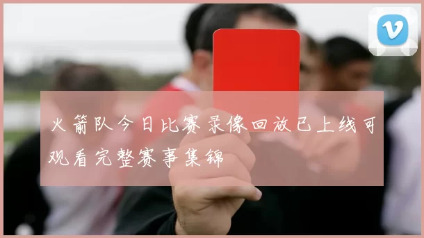 火箭队今日比赛录像回放已上线可观看完整赛事集锦