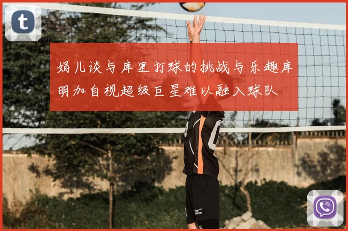 娟儿谈与库里打球的挑战与乐趣库明加自视超级巨星难以融入球队