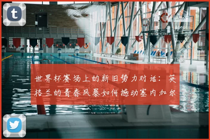 世界杯赛场上的新旧势力对话:英格兰的青春风暴如何撼动塞内加尔的钢铁防线