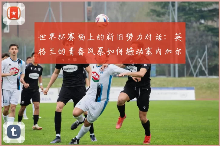 世界杯赛场上的新旧势力对话:英格兰的青春风暴如何撼动塞内加尔的钢铁防线