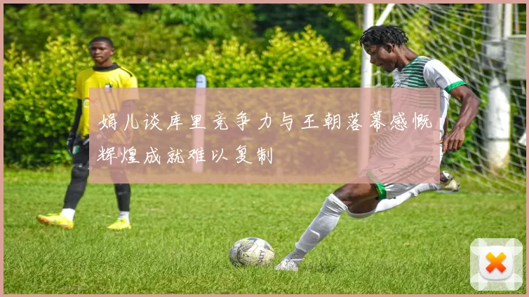 娟儿谈库里竞争力与王朝落幕感慨辉煌成就难以复制